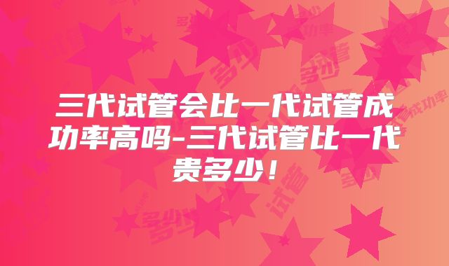 三代试管会比一代试管成功率高吗-三代试管比一代贵多少！