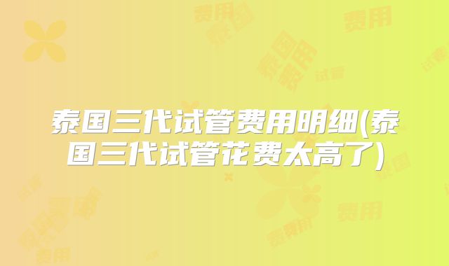 泰国三代试管费用明细(泰国三代试管花费太高了)