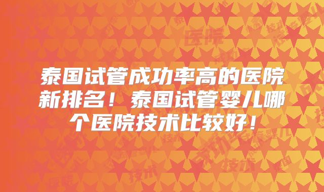 泰国试管成功率高的医院新排名!泰国试管婴儿哪个医院技术比较好!