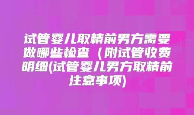 试管婴儿取精前男方需要做哪些检查(附试管收费明细(试管婴儿男方取精前注意事项)