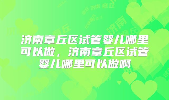 济南章丘区试管婴儿哪里可以做，济南章丘区试管婴儿哪里可以做啊