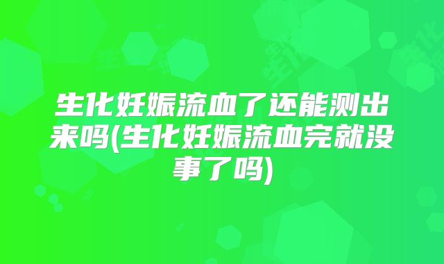 生化妊娠流血了还能测出来吗(生化妊娠流血完就没事了吗)