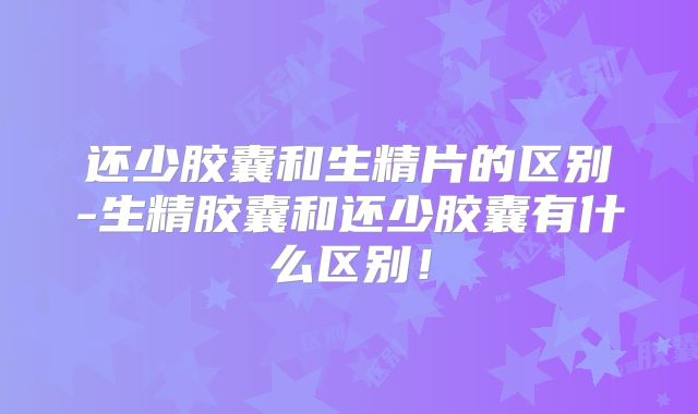 还少胶囊和生精片的区别-生精胶囊和还少胶囊有什么区别!