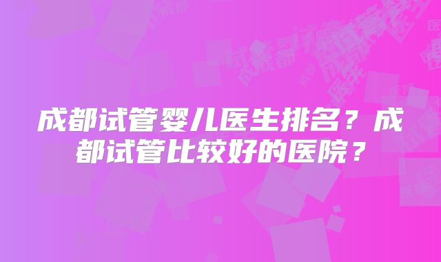 成都试管婴儿医生排名？成都试管比较好的医院？