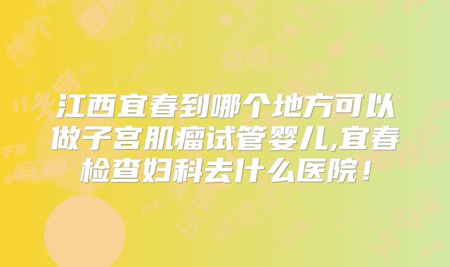 江西宜春到哪个地方可以做子宫肌瘤试管婴儿,宜春检查妇科去什么医院！