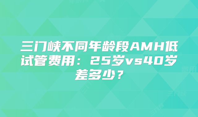 三门峡不同年龄段AMH低试管费用：25岁vs40岁差多少？