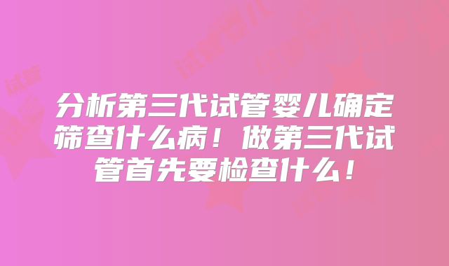 分析第三代试管婴儿确定筛查什么病!做第三代试管首先要检查什么!