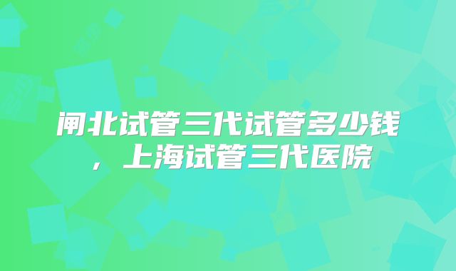 闸北试管三代试管多少钱，上海试管三代医院