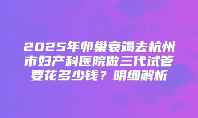 2025年卵巢衰竭去杭州市妇产科医院做三代试管要花多少钱?明细解析