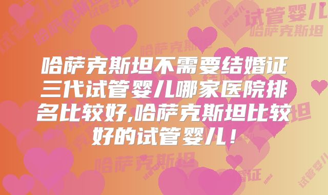 哈萨克斯坦不需要结婚证三代试管婴儿哪家医院排名比较好,哈萨克斯坦比较好的试管婴儿！