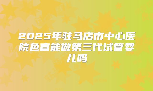 2025年驻马店市中心医院色盲能做第三代试管婴儿吗