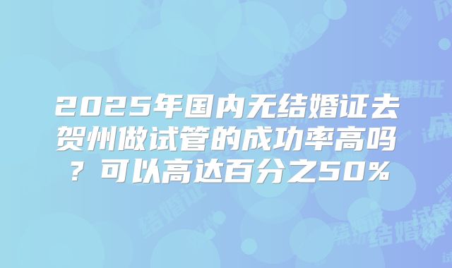 2025年国内无结婚证去贺州做试管的成功率高吗？可以高达百分之50%