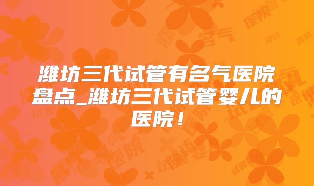 潍坊三代试管有名气医院盘点_潍坊三代试管婴儿的医院！