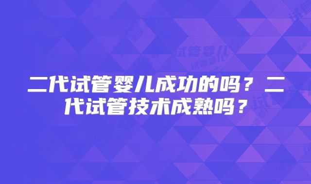 二代试管婴儿成功的吗？二代试管技术成熟吗？