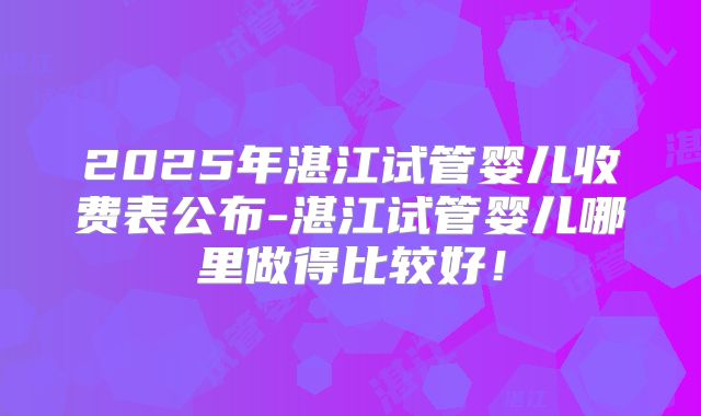 2025年湛江试管婴儿收费表公布-湛江试管婴儿哪里做得比较好！
