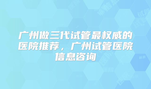 广州做三代试管最权威的医院推荐,广州试管医院信息咨询