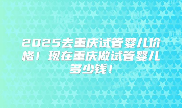 2025去重庆试管婴儿价格！现在重庆做试管婴儿多少钱！