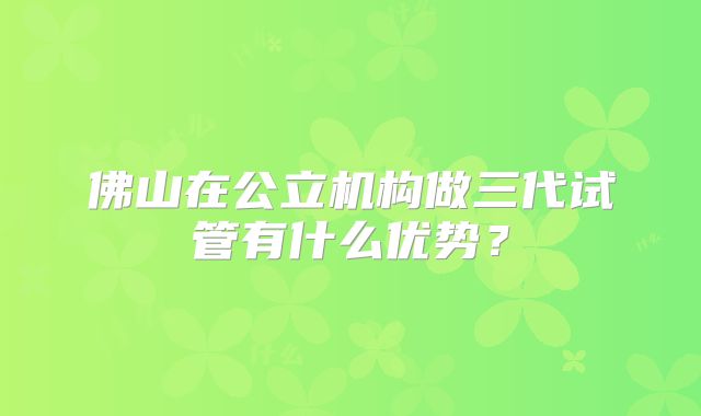 佛山在公立机构做三代试管有什么优势？