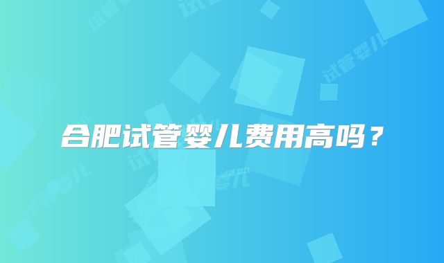 合肥试管婴儿费用高吗？