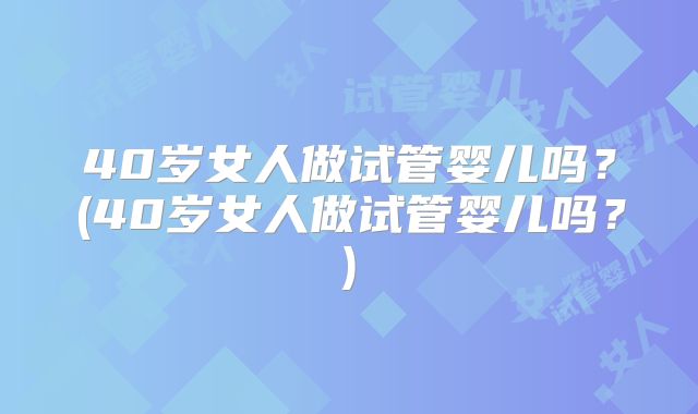 40岁女人做试管婴儿吗?(40岁女人做试管婴儿吗?)