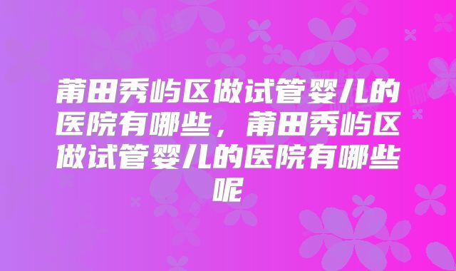 莆田秀屿区做试管婴儿的医院有哪些,莆田秀屿区做试管婴儿的医院有哪些呢