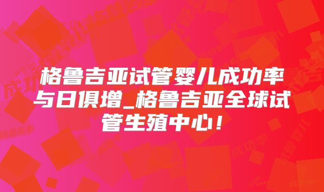 格鲁吉亚试管婴儿成功率与日俱增_格鲁吉亚全球试管生殖中心!