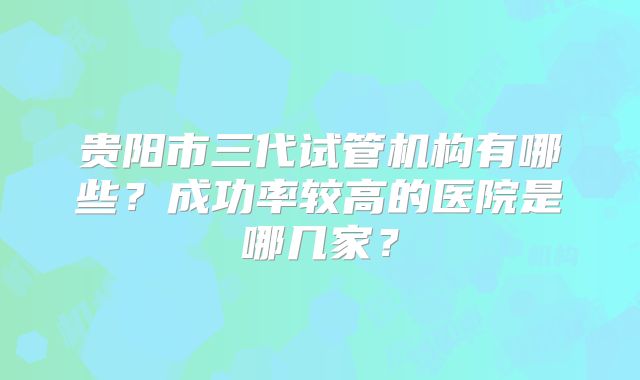 贵阳市三代试管机构有哪些?成功率较高的医院是哪几家?