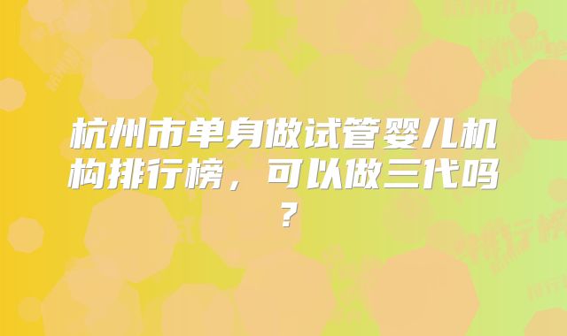 杭州市单身做试管婴儿机构排行榜，可以做三代吗？