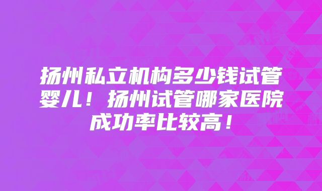 扬州私立机构多少钱试管婴儿！扬州试管哪家医院成功率比较高！