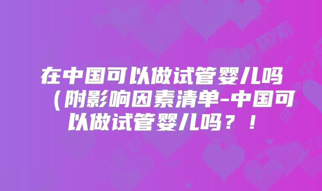在中国可以做试管婴儿吗(附影响因素清单-中国可以做试管婴儿吗?!