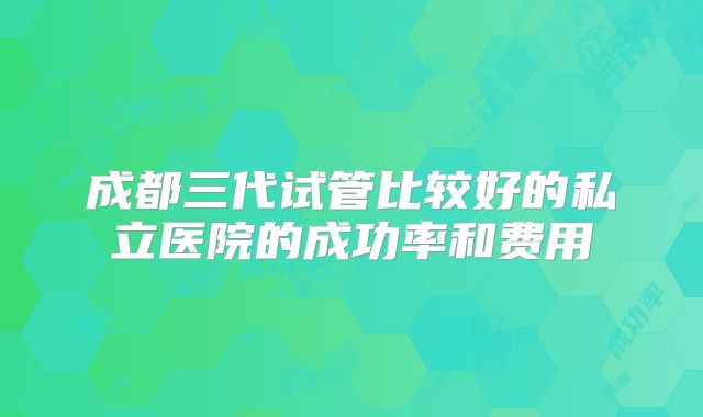 成都三代试管比较好的私立医院的成功率和费用