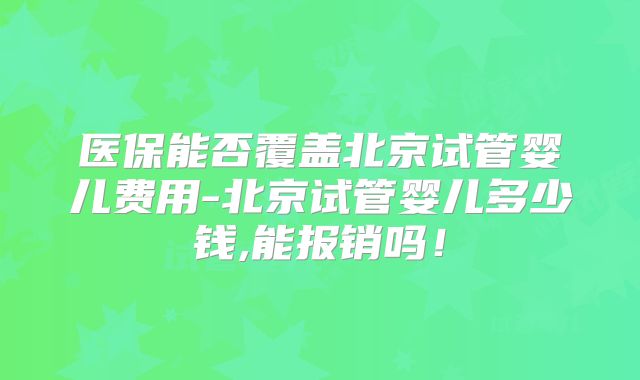 医保能否覆盖北京试管婴儿费用-北京试管婴儿多少钱,能报销吗!