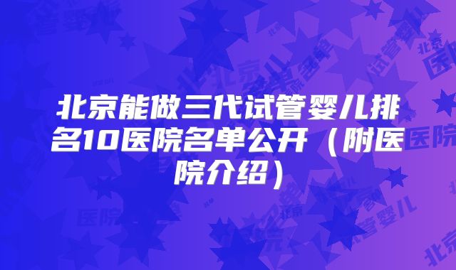 北京能做三代试管婴儿排名10医院名单公开（附医院介绍）