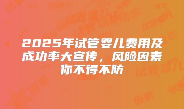 2025年试管婴儿费用及成功率大宣传，风险因素你不得不防
