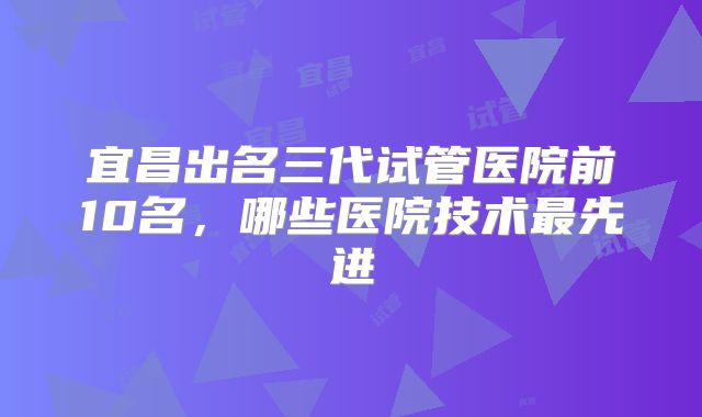 宜昌出名三代试管医院前10名，哪些医院技术最先进