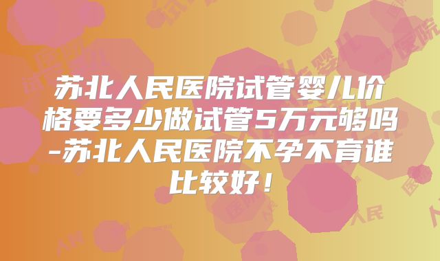 苏北人民医院试管婴儿价格要多少做试管5万元够吗-苏北人民医院不孕不育谁比较好！