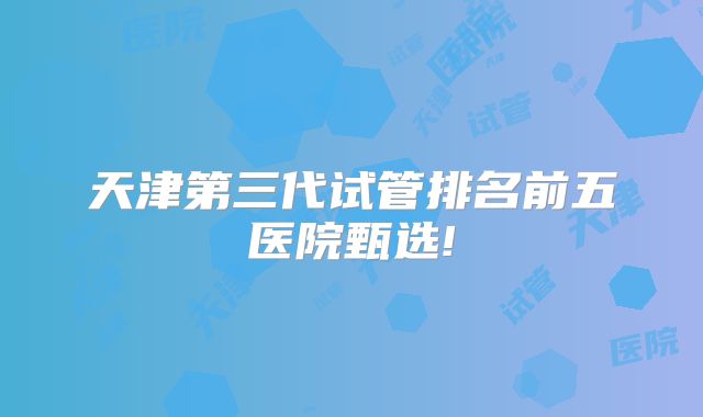 天津第三代试管排名前五医院甄选!