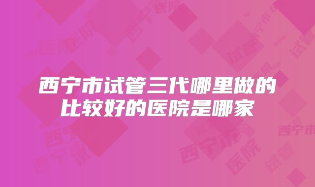 西宁市试管三代哪里做的比较好的医院是哪家