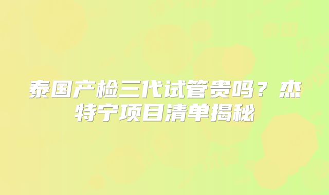 泰国产检三代试管贵吗？杰特宁项目清单揭秘