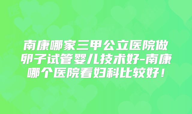 南康哪家三甲公立医院做卵子试管婴儿技术好-南康哪个医院看妇科比较好!