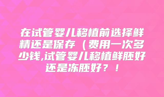 在试管婴儿移植前选择鲜精还是保存(费用一次多少钱,试管婴儿移植鲜胚好还是冻胚好?!