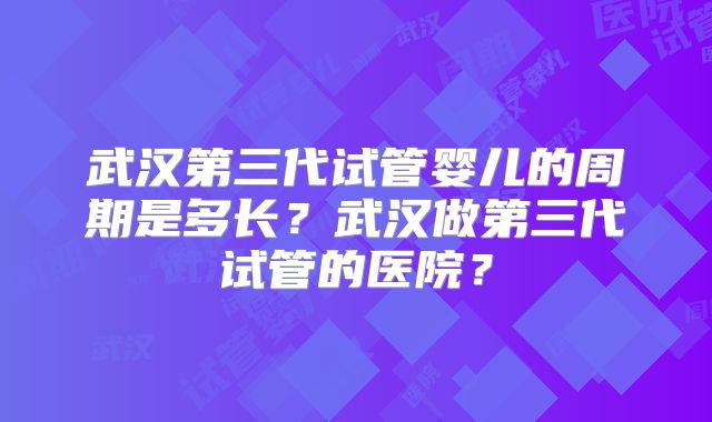 武汉第三代试管婴儿的周期是多长?武汉做第三代试管的医院?