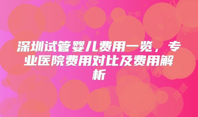 深圳试管婴儿费用一览，专业医院费用对比及费用解析