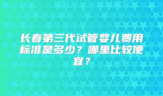 长春第三代试管婴儿费用标准是多少？哪里比较便宜？