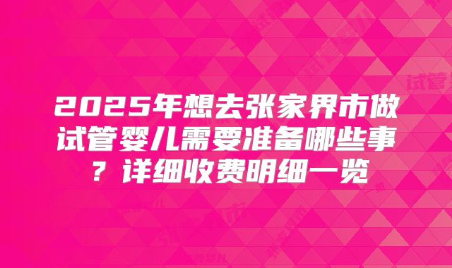 2025年想去张家界市做试管婴儿需要准备哪些事？详细收费明细一览
