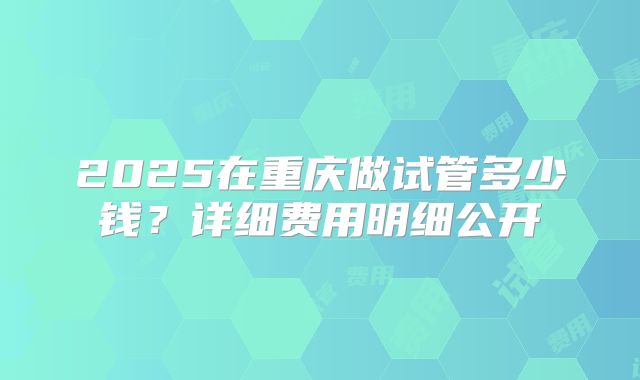 2025在重庆做试管多少钱?详细费用明细公开