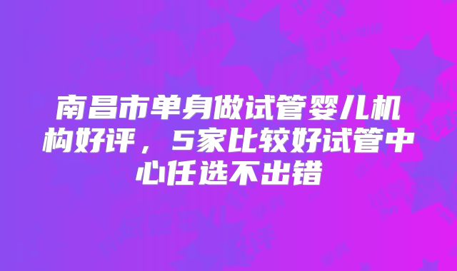 南昌市单身做试管婴儿机构好评，5家比较好试管中心任选不出错