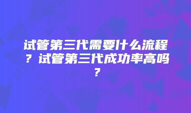 试管第三代需要什么流程?试管第三代成功率高吗?
