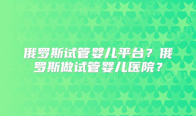 俄罗斯试管婴儿平台？俄罗斯做试管婴儿医院？