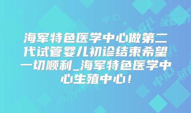 海军特色医学中心做第二代试管婴儿初诊结束希望一切顺利_海军特色医学中心生殖中心！